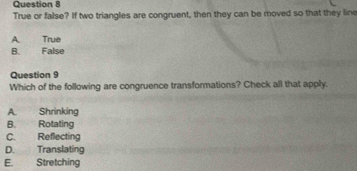 True or false? If two triangles are congruent, then they can be moved so that they line
A True
B. False
Question 9
Which of the following are congruence transformations? Check all that apply.
A. Shrinking
B. Rotating
C. Reflecting
D. Translating
E. Stretching