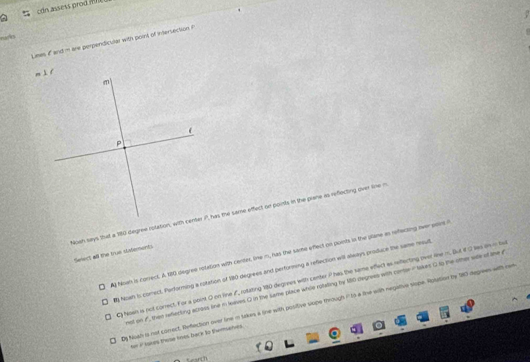 con assess prod n e 
n
narks
Lines and m are perpendicular with point of intersection P
Noah says that a 180 degree rotation, with center P, has the same effect on points in the piane as reflecting over line m
Select all the true statements
A) Noah is correct. A 180 degree rotation with center, line m, has the same effect on points in the plane as refecting over point
3) Nown is correct. Performing a rotation of 180 degrees and performing a reflection will always produce the same resul
) Noah is not correct. For a point O on line A, rotating 180 degrees with center P has the same effect as reflecting over line m. But if O lies on i be
not on f then reflecting across line in leaves Q in the same place while rotating by 180 degrees with center Ptakes O to the other side of the a
0) Noah is not correct. Reflection over line m takes a line with positive slope through /to a line with negative slope. Rotation by 180 degrees with cam
ter i takes these lines back to themselves .
Search
