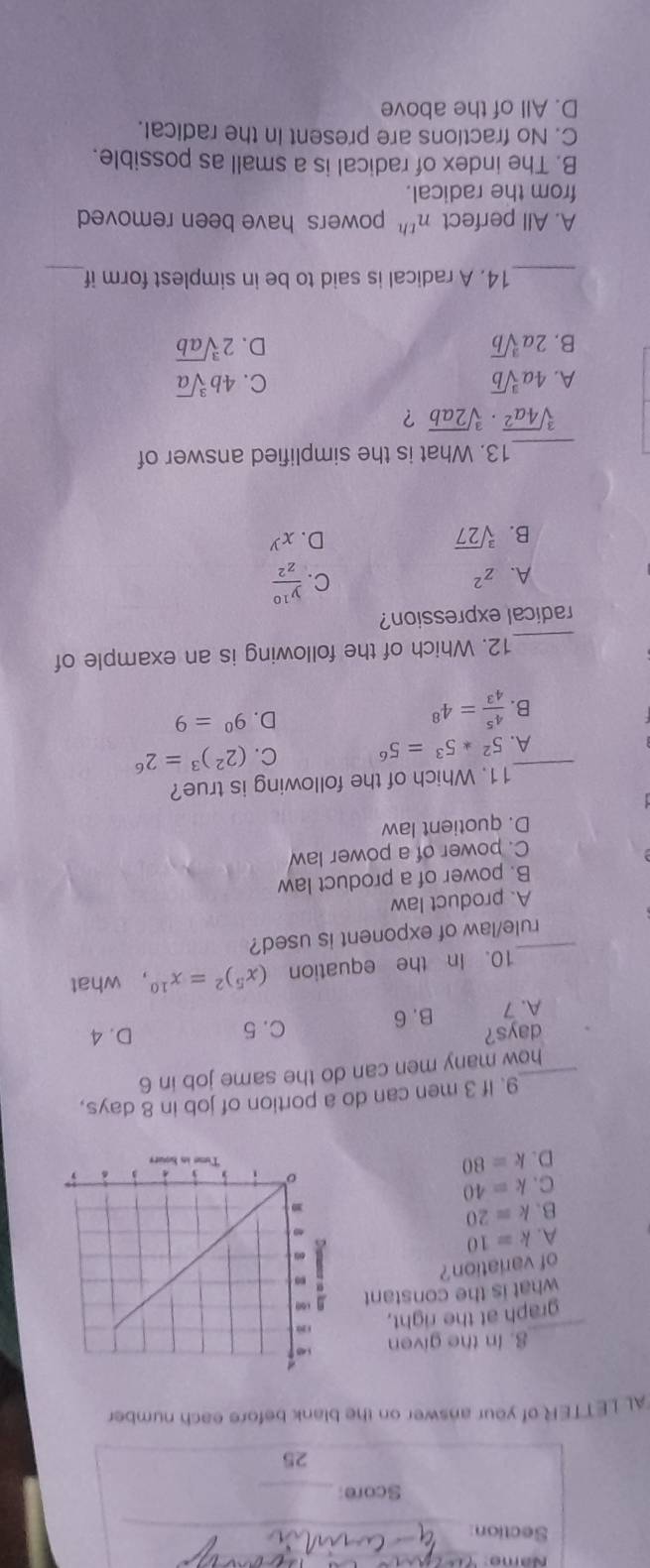 Name_
Section_
Score:_
25
AL LETTER of your answer on the blank before each number
_
8. In the given 
graph at the right,
what is the constant
of variation ?
A. k=10
B. k=20
C. k=40
D. k=80
9. If 3 men can do a portion of job in 8 days,
_how many men can do the same job in 6
days? C. 5 D. 4
A. 7 B. 6
10. In the equation (x^5)^2=x^(10) ， what
_rule/law of exponent is used?
A. product law
B. power of a product law
C. power of a power law
D. quotient law
11. Which of the following is true?
_A. 5^2*5^3=5^6 C. (2^2)^3=2^6
B.  4^5/4^3 =4^8 D. 9^0=9
_12. Which of the following is an example of
radical expression?
A. z^2
C.  y^(10)/z^2 
B. sqrt[3](27)
D. x^y
_13. What is the simplified answer of
sqrt[3](4a^2)· sqrt[3](2ab) ？
A. 4asqrt[3](b) C. 4bsqrt[3](a)
B. 2asqrt[3](b) D. 2sqrt[3](ab)
_14. A radical is said to be in simplest form if_
A. All perfect n^(th) powers have been removed 
from the radical.
B. The index of radical is a small as possible.
C. No fractions are present in the radical.
D. All of the above