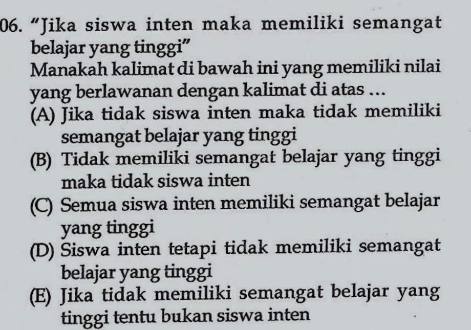 “Jika siswa inten maka memiliki semangat
belajar yang tinggi”
Manakah kalimat di bawah ini yang memiliki nilai
yang berlawanan dengan kalimat di atas …..
(A) Jika tidak siswa inten maka tidak memiliki
semangat belajar yang tinggi
(B) Tidak memiliki semangat belajar yang tinggi
maka tidak siswa inten
(C) Semua siswa inten memiliki semangat belajar
yang tinggi
(D) Siswa inten tetapi tidak memiliki semangat
belajar yang tinggi
(E) Jika tidak memiliki semangat belajar yang
tinggi tentu bukan siswa inten