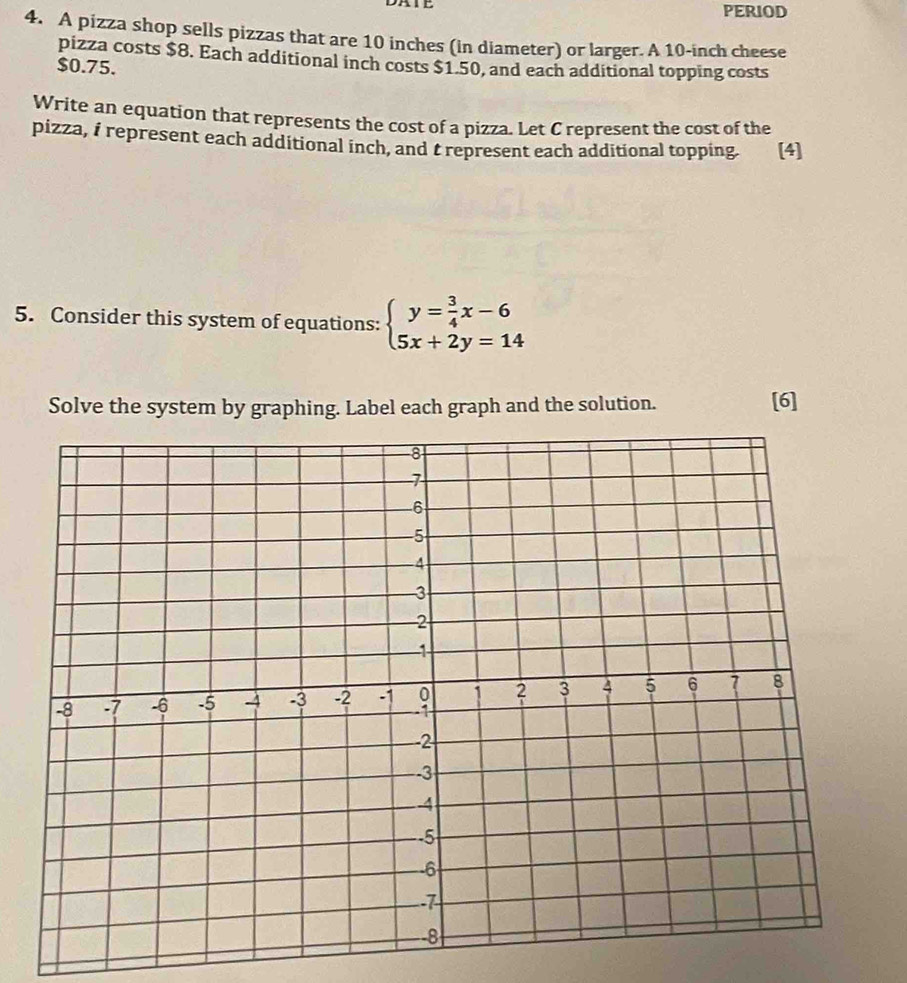 PERIOD 
4. A pizza shop sells pizzas that are 10 inches (in diameter) or larger. A 10-inch cheese 
pizza costs $8. Each additional inch costs $1.50, and each additional topping costs
$0.75. 
Write an equation that represents the cost of a pizza. Let C represent the cost of the 
pizza, i represent each additional inch, and trepresent each additional topping. [4] 
5. Consider this system of equations: beginarrayl y= 3/4 x-6 5x+2y=14endarray.
Solve the system by graphing. Label each graph and the solution. [6]