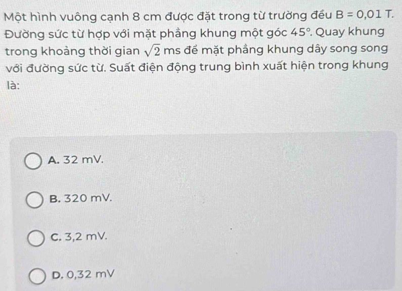 Một hình vuông cạnh 8 cm được đặt trong từ trường đều B=0,01T a
Đường sức từ hợp với mặt phẳng khung một góc 45°. Quay khung
trong khoảng thời gian sqrt(2) ms để mặt phẳng khung dây song song
với đường sức từ. Suất điện động trung bình xuất hiện trong khung
là:
A. 32 mV.
B. 320 mV.
C. 3,2 mV.
D. 0,32 mV