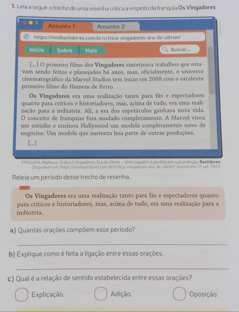 Leia a seguir o trecho de uma resenha crítica a respeito da franquia Os Vingadores.
Assunto 1 Assunto 2
https://nosbastidores.com.br/critica-vingadores-era-de-ultron/
Início Sobre Mais Buscar...
[...] O primeiro filme dos Vingadores sintetizava trabalhos que esta-
vam sendo feitos e planejados há anos, mas, oficialmente, o universo
cinematográfico da Marvel Studios tem início em 2008 com o excelente
primeiro filme do Homem de Ferro.
Os Vingadores era uma realização tanto para fãs e espectadores
quanto para críticos e historiadores, mas, acima de tudo, era uma reali-
zação para a indústria. Ali, a era dos espetáculos ganhava nova vida.
O conceito de franquias fora mudado completamente. A Marvel virou
um estúdio e ensinou Hollywood um modelo completamente novo de
negócios. Um modelo que sustenta boa parte de outras produções.
[...]
FRAGATA, Matheus. Crítica | Vingadores: Era de Ultron - Uma sequência perdida em sua ambição. Bastidores
Disponivel em: https://nosbastidores.com.br/critica-vingadores-era-de-ultron/ Acesso em 17 jan. 2022.
Releia um periodo desse trecho de resenha.
Os Vingadores era uma realização tanto para fãs e espectadores quanto
para críticos e historiadores, mas, acima de tudo, era uma realização para a
indústria.
a) Quantas orações compõem esse período?
_
b) Explique como é feita a ligação entre essas orações.
_
c) Qual é a relação de sentido estabelecida entre essas orações?
Explicação. Adição. Oposição.