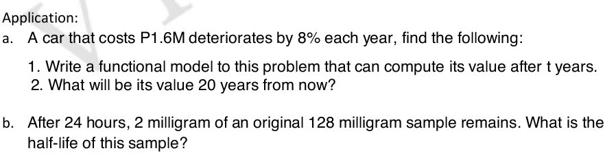 Application: 
a. A car that costs P1.6M deteriorates by 8% each year, find the following: 
1. Write a functional model to this problem that can compute its value after t years. 
2. What will be its value 20 years from now? 
b. After 24 hours, 2 milligram of an original 128 milligram sample remains. What is the 
half-life of this sample?