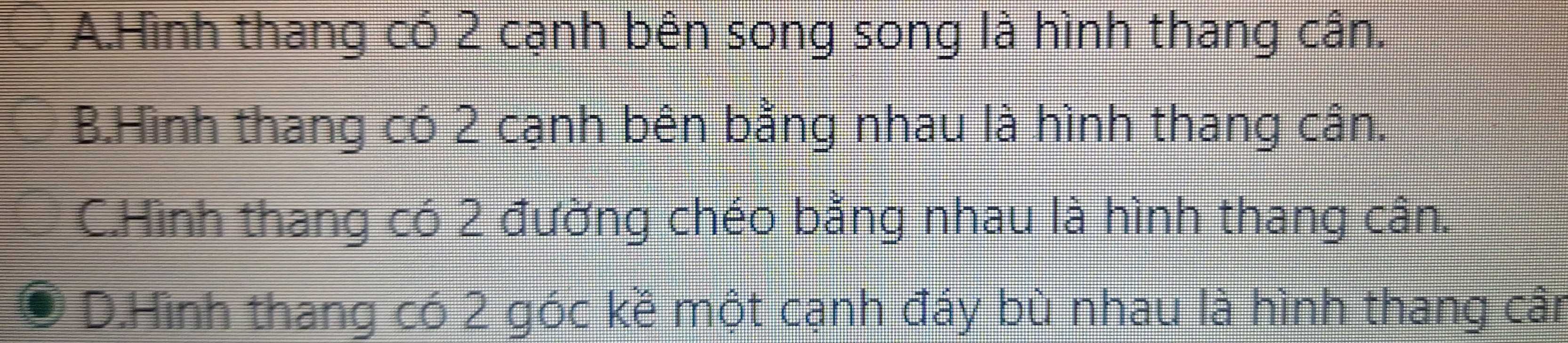 A.Hình thang có 2 cạnh bên song song là hình thang cân.
B.Hình thang có 2 cạnh bên bằng nhau là hình thang cân.
C.Hình thang có 2 đường chéo bằng nhau là hình thang cân.
D.Hình thang có 2 góc kề một cạnh đáy bù nhau là hình thang cân