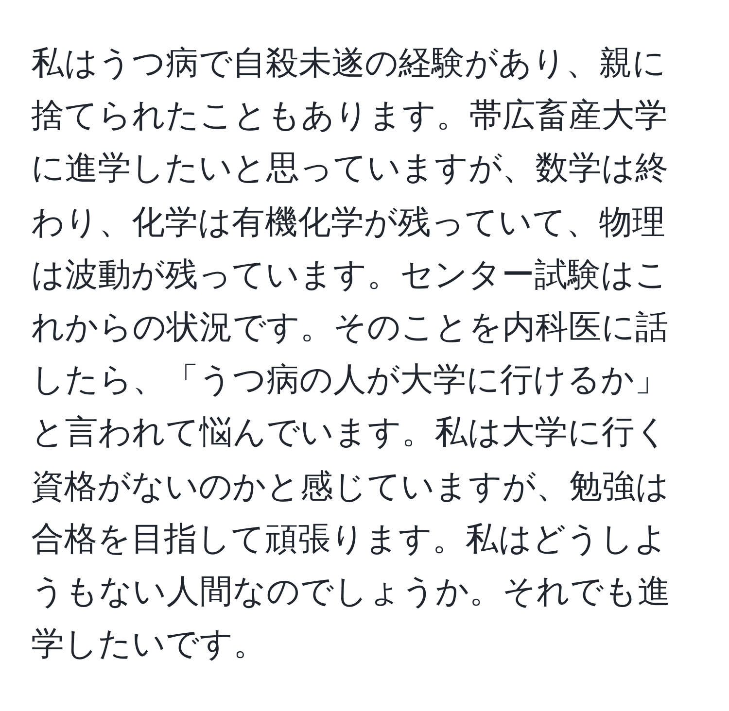 私はうつ病で自殺未遂の経験があり、親に捨てられたこともあります。帯広畜産大学に進学したいと思っていますが、数学は終わり、化学は有機化学が残っていて、物理は波動が残っています。センター試験はこれからの状況です。そのことを内科医に話したら、「うつ病の人が大学に行けるか」と言われて悩んでいます。私は大学に行く資格がないのかと感じていますが、勉強は合格を目指して頑張ります。私はどうしようもない人間なのでしょうか。それでも進学したいです。