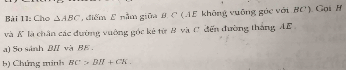 Cho △ ABC , điểm E nằm giữa B C ( AE không vuông góc với BC ). Gọi H
và K là chân các đường vuông góc kẻ từ B và C đến đường thắng AE. 
a) So sánh BH và BE. 
b) Chứng minh BC>BH+CK.