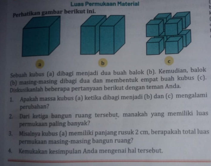 Luas Permukaan Material 
Pan gambar berikut ini. 
a 
b 
c 
Sebuah kubus (a) dibagi menjadi dua buah balok (b). Kemudian, balok 
(b) masing-masing dibagi dua dan membentuk empat buah kubus (c). 
Diskusikanlah beberapa pertanyaan berikut dengan teman Anda. 
1. Apakah massa kubus (a) ketika dibagi menjadi (b) dan (c) mengalami 
perubahan? 
2. Dari ketiga bangun ruang tersebut, manakah yang memiliki luas 
permukaan paling banyak? 
3. Misalnya kubus (a) memiliki panjang rusuk 2 cm, berapakah total luas 
permukaan masing-masing bangun ruang? 
4. Kemukakan kesimpulan Anda mengenai hal tersebut.