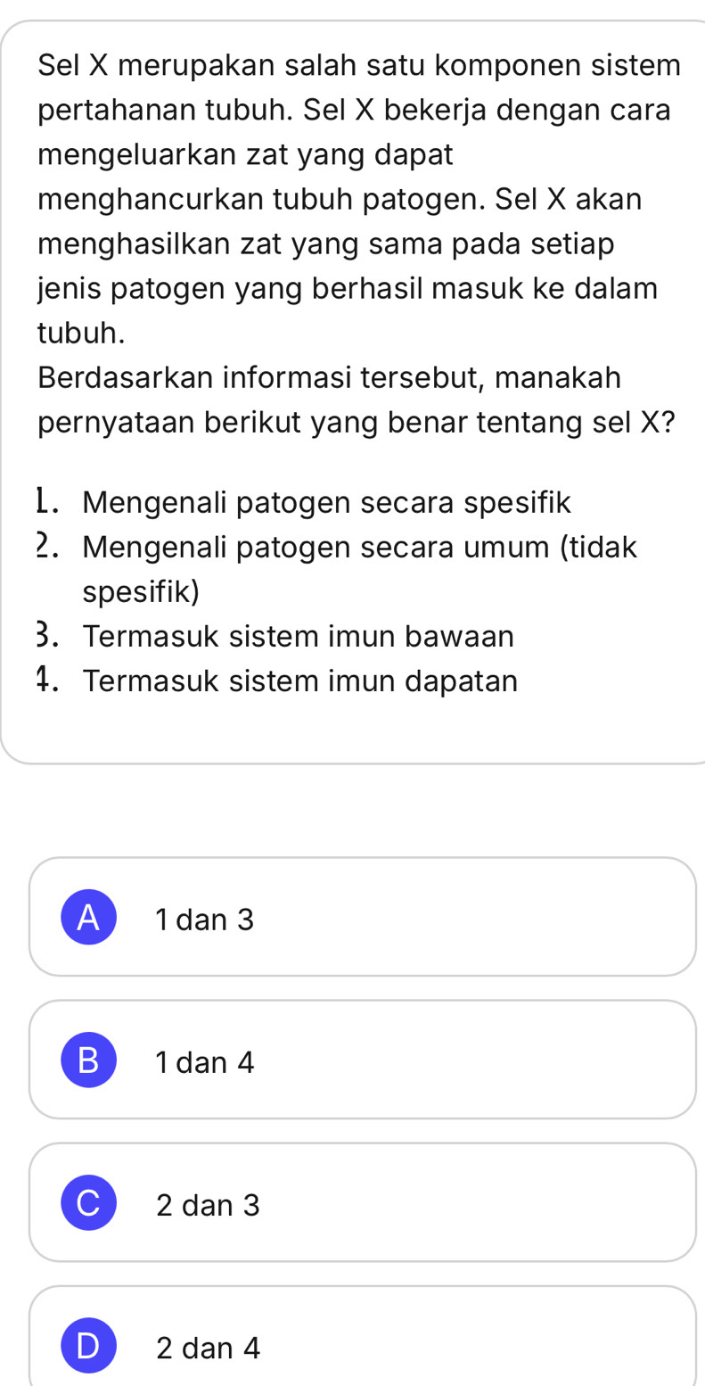 Sel X merupakan salah satu komponen sistem
pertahanan tubuh. Sel X bekerja dengan cara
mengeluarkan zat yang dapat
menghancurkan tubuh patogen. Sel X akan
menghasilkan zat yang sama pada setiap
jenis patogen yang berhasil masuk ke dalam
tubuh.
Berdasarkan informasi tersebut, manakah
pernyataan berikut yang benar tentang sel X?
1. Mengenali patogen secara spesifik
2. Mengenali patogen secara umum (tidak
spesifik)
3. Termasuk sistem imun bawaan
4. Termasuk sistem imun dapatan
A 1 dan 3
B 1 dan 4
C 2 dan 3
D 2 dan 4