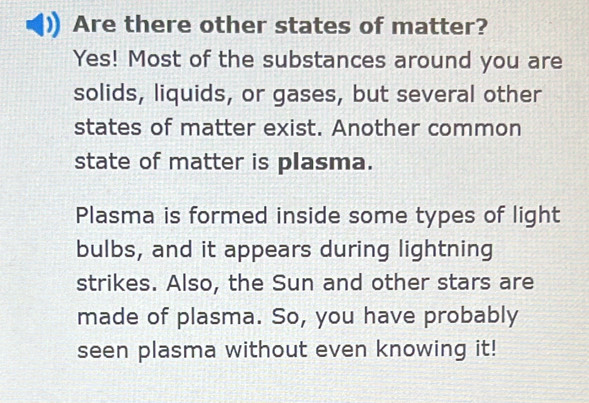 Are there other states of matter? 
Yes! Most of the substances around you are 
solids, liquids, or gases, but several other 
states of matter exist. Another common 
state of matter is plasma. 
Plasma is formed inside some types of light 
bulbs, and it appears during lightning 
strikes. Also, the Sun and other stars are 
made of plasma. So, you have probably 
seen plasma without even knowing it!