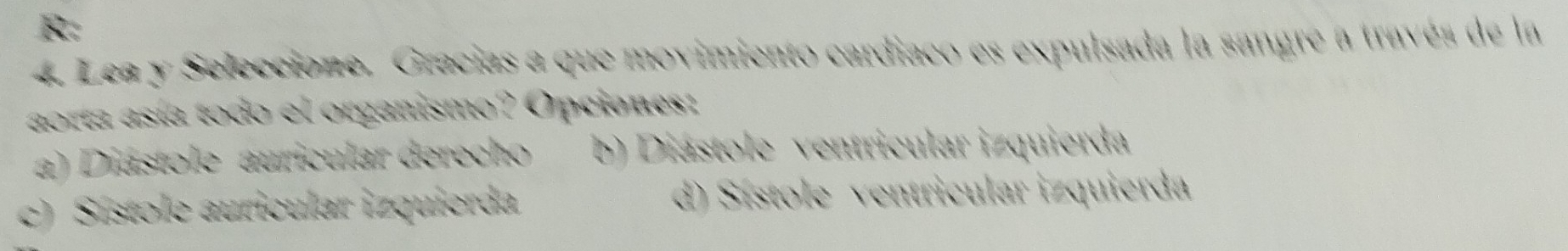 R:
4. Lea y Seleccione. Gracias a que movimiento cardiaco es expulsada la sangre a través de la
aorta asía todo el organismo? Opciones:
a) Diástole auricular derecho b) Diástole ventricular izquierda
c) Sístole auricular izquierda. d) Sístole ventricular izquierda