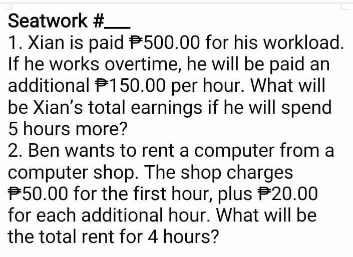 Seatwork #_ 
1. Xian is paid P500.00 for his workload. 
If he works overtime, he will be paid an 
additional P150.00 per hour. What will 
be Xian's total earnings if he will spend
5 hours more? 
2. Ben wants to rent a computer from a 
computer shop. The shop charges
P50.00 for the first hour, plus P20.00
for each additional hour. What will be 
the total rent for 4 hours?