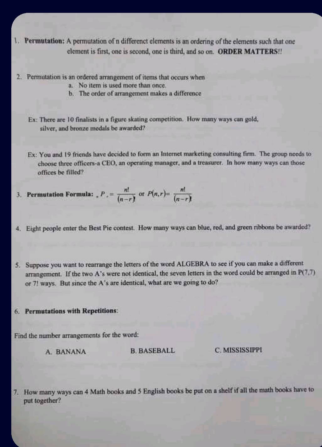 Permutation: A permutation of n differenct elements is an ordering of the elements such that one
element is first, one is second, one is third, and so on. ORDER MATTERS!!
2. Permutation is an ordered arrangement of items that occurs when
a. No item is used more than once.
b. The order of arrangement makes a difference
Ex: There are 10 finalists in a figure skating competition. How many ways can gold,
silver, and bronze medals be awarded?
Ex: You and 19 friends have decided to form an Internet marketing consulting firm. The group needs to
choose three officers-a CEO, an operating manager, and a treasurer. In how many ways can those
offices be filled?
3. Permutation Formula: _nP_r= n!/(n-r)!  or P(n,r)= n!/(n-r)! 
4. Eight people enter the Best Pie contest. How many ways can blue, red, and green ribbons be awarded?
5. Suppose you want to rearrange the letters of the word ALGEBRA to see if you can make a different
arrangement. If the two A’s were not identical, the seven letters in the word could be arranged in P(7,7)
or 7! ways. But since the A’s are identical, what are we going to do?
6. Permutations with Repetitions:
Find the number arrangements for the word:
A. BANANA B. BASEBALL C. MISSISSIPPI
7. How many ways can 4 Math books and 5 English books be put on a shelf if all the math books have to
put together?