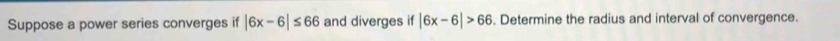 Suppose a power series converges if |6x-6|≤ 66 and diverges if |6x-6|>66. Determine the radius and interval of convergence.