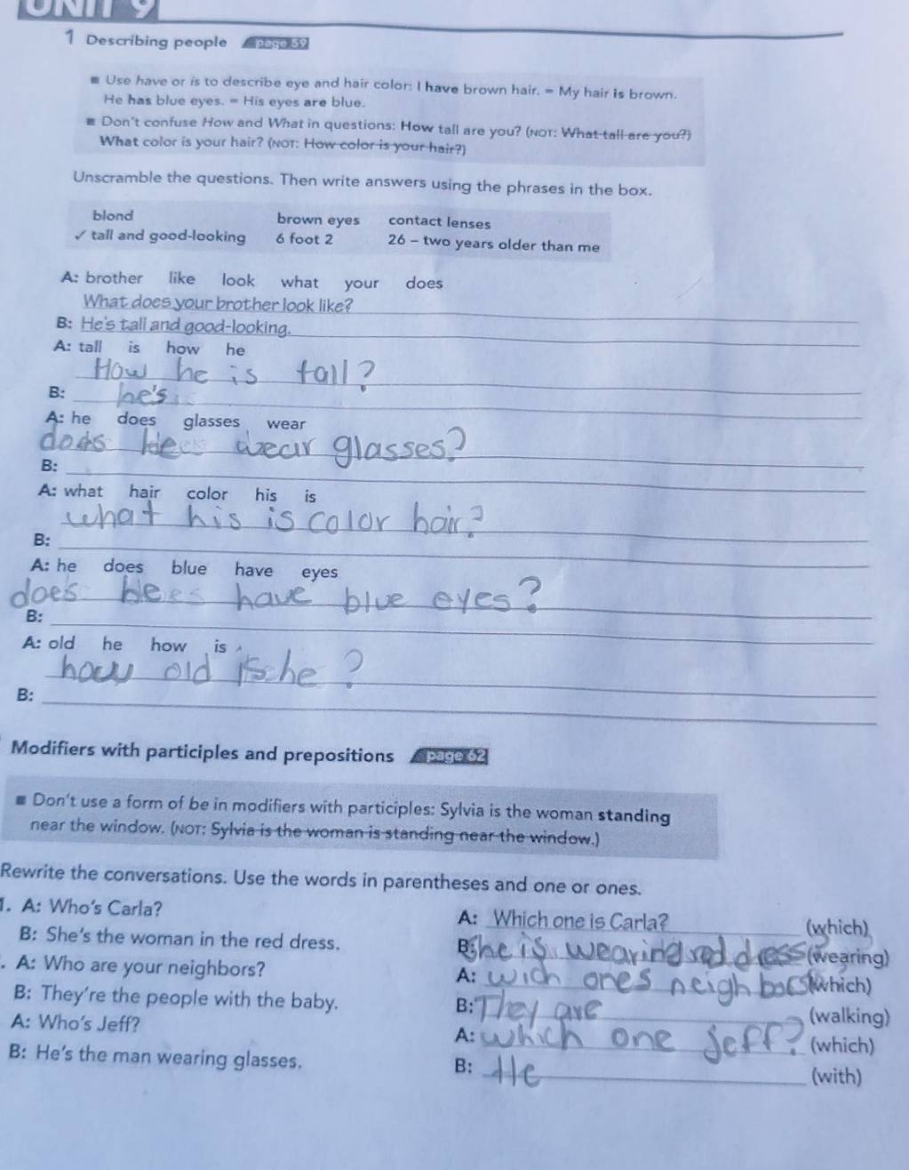 Describing people Paga 59 
m Use have or is to describe eye and hair color: I have brown hair. = My hair is brown. 
He has blue eyes. = His eyes are blue. 
Don't confuse How and What in questions: How tall are you? (not: What tall are you?) 
What color is your hair? (not: How color is your hair?) 
Unscramble the questions. Then write answers using the phrases in the box. 
blond brown eyes contact lenses 
✓ tall and good-looking 6 foot 2 26 - two years older than me 
A: brother like look what your does 
What does your brother look like? 
B: He's tall and good-looking. 
_ 
A: tall is how he 
_ 
_ 
B: 
_ 
A: he does glasses wear 
_ 
_ 
B: 
A: what hair color his is 
B:_ 
_ 
A: he does blue have eyes 
_ 
_ 
B: 
A: old he how is 
B:_ 
_ 
Modifiers with participles and prepositions 
Don't use a form of be in modifiers with participles: Sylvia is the woman standing 
near the window. (NOT; Sylvia is the woman is standing near the window.) 
Rewrite the conversations. Use the words in parentheses and one or ones. 
. A: Who's Carla? A: Which one is Carla? 
B: She's the woman in the red dress. B: _(which) 
. A: Who are your neighbors? 
_(wearing) 
A: 
_(which) 
B: They're the people with the baby. _(walking) 
B: 
A: Who's Jeff? 
A: 
_(which) 
B: He's the man wearing glasses. _(with) 
B: