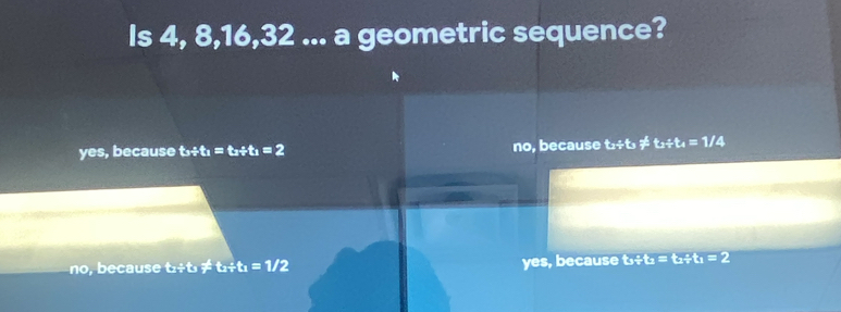 Is 4, 8, 16, 32... a geometric sequence?
yes, because t_3/ t_1=t_2/ t_1=2 no, because t_2+t_3!= t_2+t_4=1/4
no, e ca use t_2/ t_1!= t_2/ t_1=1/2 yes, because t_1/ t_2=t_2/ t_1=2