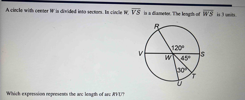 A circle with center W is divided into sectors. In circle W overline VS is a diameter. The length of overline WS is 3 units.
Which expression represents the arc length of arc RVU?