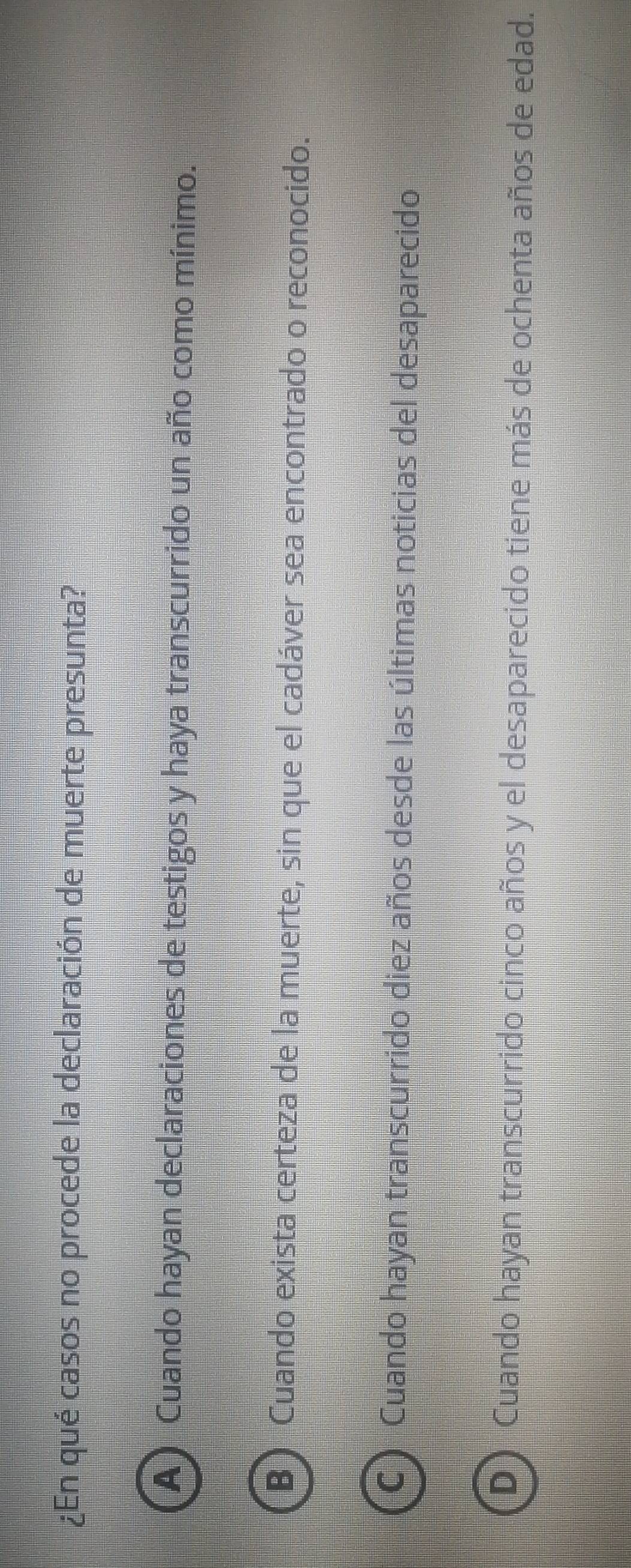 ¿En qué casos no procede la declaración de muerte presunta?
A) Cuando hayan declaraciones de testigos y haya transcurrido un año como mínimo.
B) Cuando exista certeza de la muerte, sin que el cadáver sea encontrado o reconocido.
C ) Cuando hayan transcurrido diez años desde las últimas noticias del desaparecido
D Cuando hayan transcurrido cinco años y el desaparecido tiene más de ochenta años de edad.