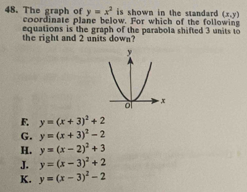 The graph of y=x^2 is shown in the standard . (x,y)
coordinate plane below. For which of the following
equations is the graph of the parabola shifted 3 units to
the right and 2 units down?
F. y=(x+3)^2+2
G. y=(x+3)^2-2
H. y=(x-2)^2+3
J. y=(x-3)^2+2
K. y=(x-3)^2-2