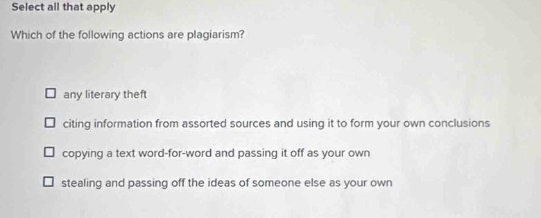 Select all that apply
Which of the following actions are plagiarism?
any literary theft
citing information from assorted sources and using it to form your own conclusions
copying a text word-for-word and passing it off as your own
stealing and passing off the ideas of someone else as your own