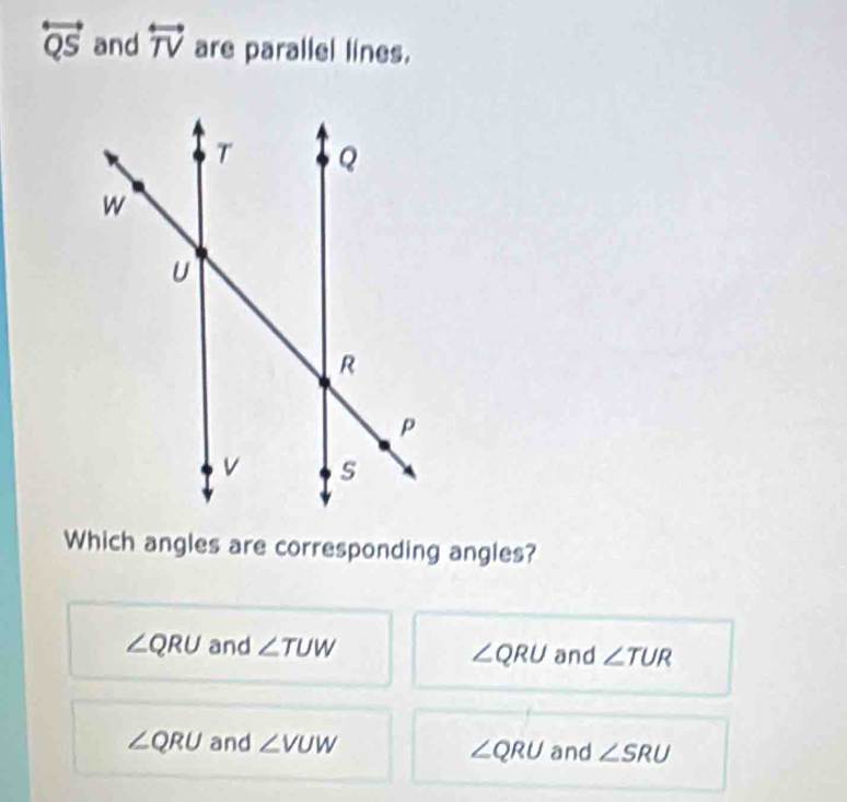 overleftrightarrow QS and overleftrightarrow TV are parallel lines.
Which angles are corresponding angles?
∠ QRU and ∠ TUW and ∠ TUR
∠ QRU
∠ QRU and ∠ VUW and ∠ SRU
∠ QRU