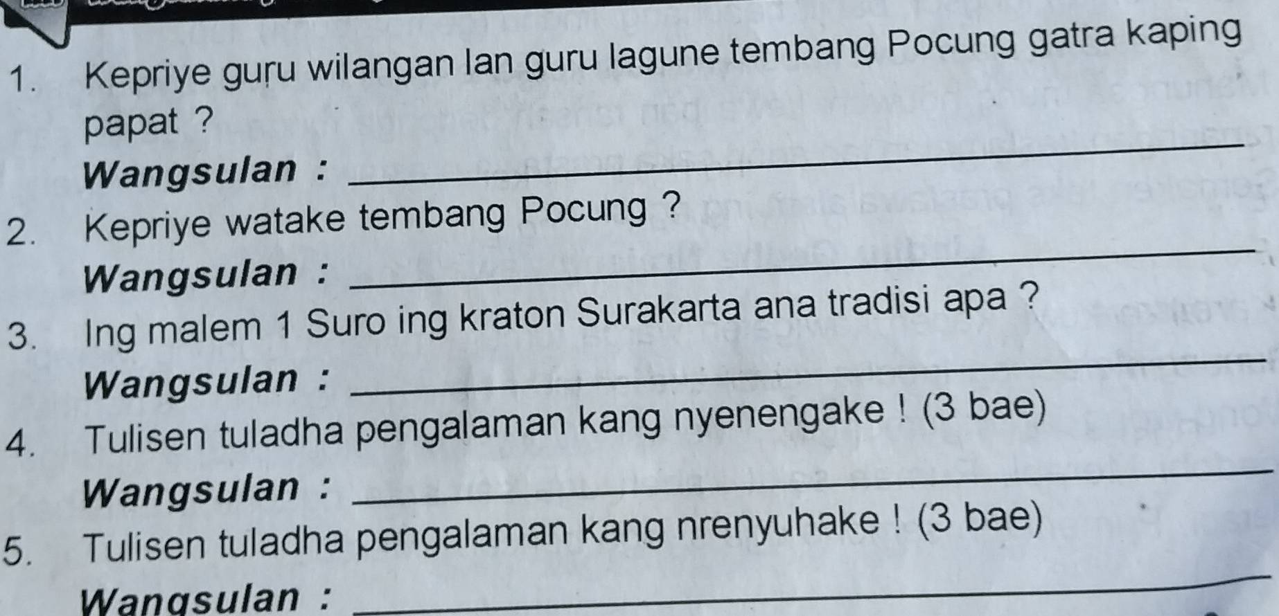 Kepriye guru wilangan lan guru lagune tembang Pocung gatra kaping 
_ 
papat ? 
Wangsulan : 
_ 
2. Kepriye watake tembang Pocung ? 
Wangsulan : 
3. Ing malem 1 Suro ing kraton Surakarta ana tradisi apa ? 
Wangsulan : 
_ 
4. Tulisen tuladha pengalaman kang nyenengake ! (3 bae) 
Wangsulan : 
_ 
5. Tulisen tuladha pengalaman kang nrenyuhake ! (3 bae) 
Wangsulan : 
_