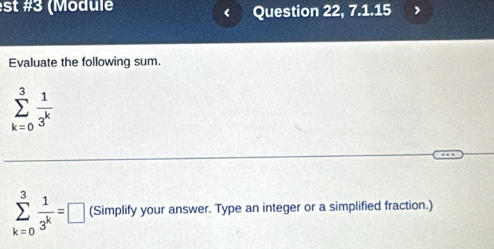 st #3 (Module 
Question 22, 7.1.15 
Evaluate the following sum.
sumlimits _(k=0)^3 1/3^k 
sumlimits _(k=0)^3 1/3^k =□ (Simplify your answer. Type an integer or a simplified fraction.)