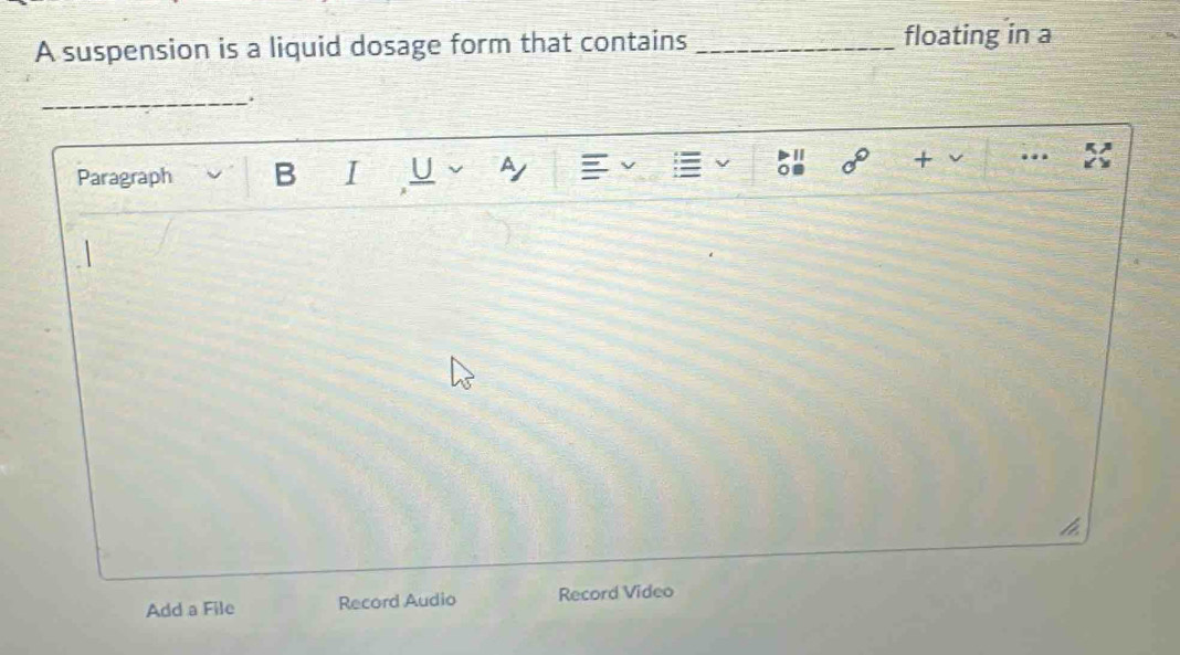 A suspension is a liquid dosage form that contains _floating in a 
_. 
Paragraph B I U a 20° + 
Add a File Record Audio Record Video