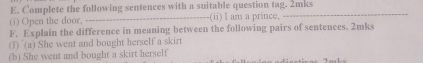 Complete the following sentences with a suitable question tag. 2mks 
(i) Open the door, _(ii) I am a prince, 
_ 
F. Explain the difference in meaning between the following pairs of sentences. 2mks 
(1) (a) She went and bought herself a skirt 
(b) She went and bought a skirt herself