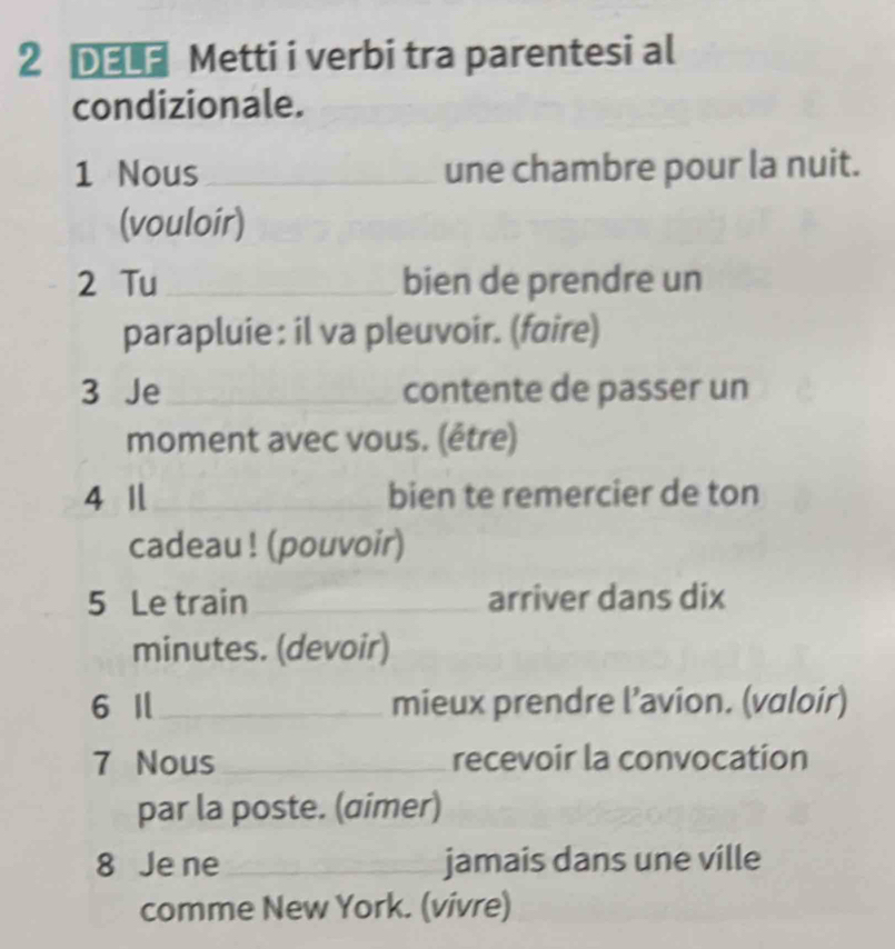 2 рوا£ Metti i verbi tra parentesi al 
condizionale. 
1 Nous_ une chambre pour la nuit. 
(vouloir) 
2 Tu _bien de prendre un 
parapluie : il va pleuvoir. (føire) 
3 Je _contente de passer un 
moment avec vous. (être) 
4 1 _bien te remercier de ton 
cadeau ! (pouvoir) 
5 Le train _arriver dans dix 
minutes. (devoir) 
6 I_ mieux prendre l’avion. (valoir) 
7 Nous_ recevoir la convocation 
par la poste. (aimer) 
8 Je ne _jamais dans une ville 
comme New York. (vivre)