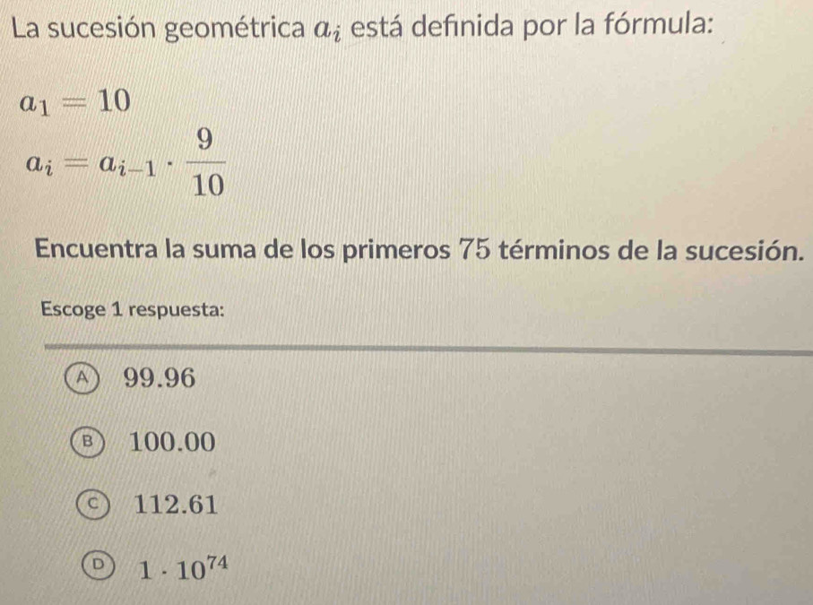 La sucesión geométrica a_i está definida por la fórmula:
a_1=10
a_i=a_i-1·  9/10 
Encuentra la suma de los primeros 75 términos de la sucesión.
Escoge 1 respuesta:
A 99.96
B ) 100.00
C 112.61
1· 10^(74)