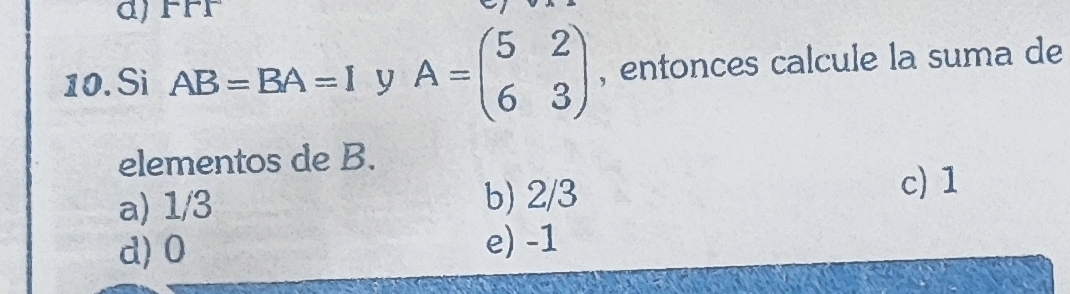 FFF
10. Si AB=BA=I y A=beginpmatrix 5&2 6&3endpmatrix , entonces calcule la suma de
elementos de B.
a) 1/3 b) 2/3
c) 1
d) 0
e) -1