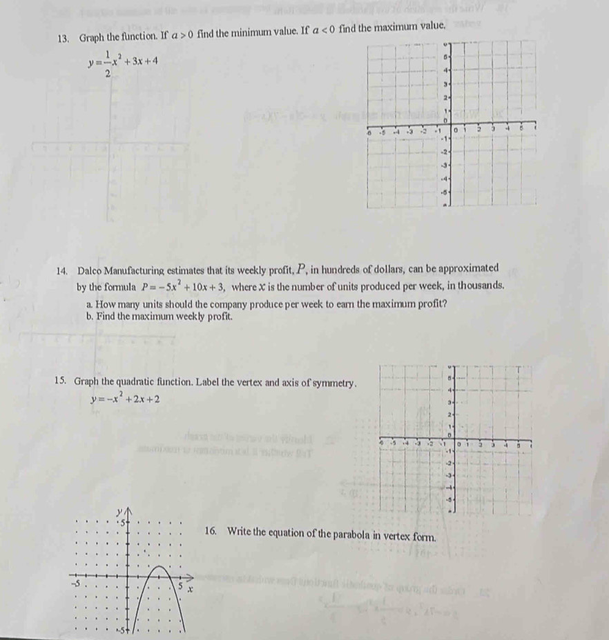 Graph the function. If a>0 find the minimum value. If a<0</tex> find the maximum value.
y= 1/2 x^2+3x+4
14. Dalco Manufacturing estimates that its weekly profit, P, in hundreds of dollars, can be approximated 
by the formula P=-5x^2+10x+3 , where X is the number of units produced per week, in thousands. 
a. How many units should the company produce per week to earn the maximum profit? 
b. Find the maximum weekly profit. 
15. Graph the quadratic function. Label the vertex and axis of symmetry.
y=-x^2+2x+2
16. Write the equation of the parabola in vertex form.