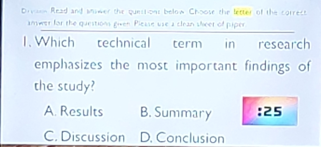 Draen Read and anwer the questions below Choose the letter of the correct
anwer for the questions given. Please use a clean sleer of piper
. Which technical term in research
emphasizes the most important findings of
the study?
A. Results B. Summary : 25
C. Discussion D. Conclusion