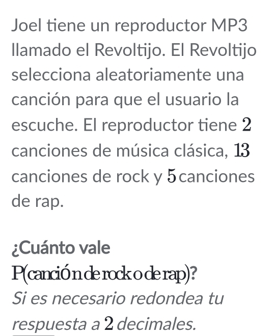 Joel tiene un reproductor MP3 
llamado el Revoltijo. El Revoltijo 
selecciona aleatoriamente una 
canción para que el usuario la 
escuche. El reproductor tiene 2
canciones de música clásica, 13
canciones de rock y 5canciones
de rap. 
¿Cuánto vale 
P(canció n de rock o de rap)? 
Si es necesario redondea tu 
respuesta a 2 decimales.