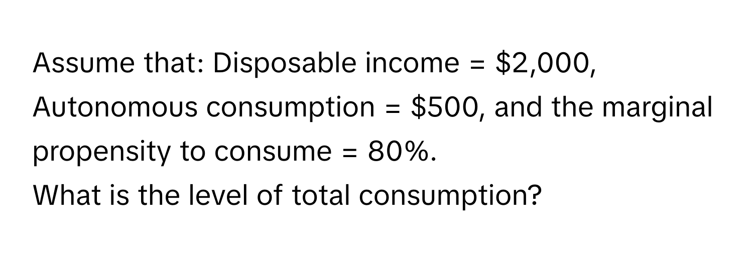 Assume that: Disposable income = $2,000, Autonomous consumption = $500, and the marginal propensity to consume = 80%. 

What is the level of total consumption?