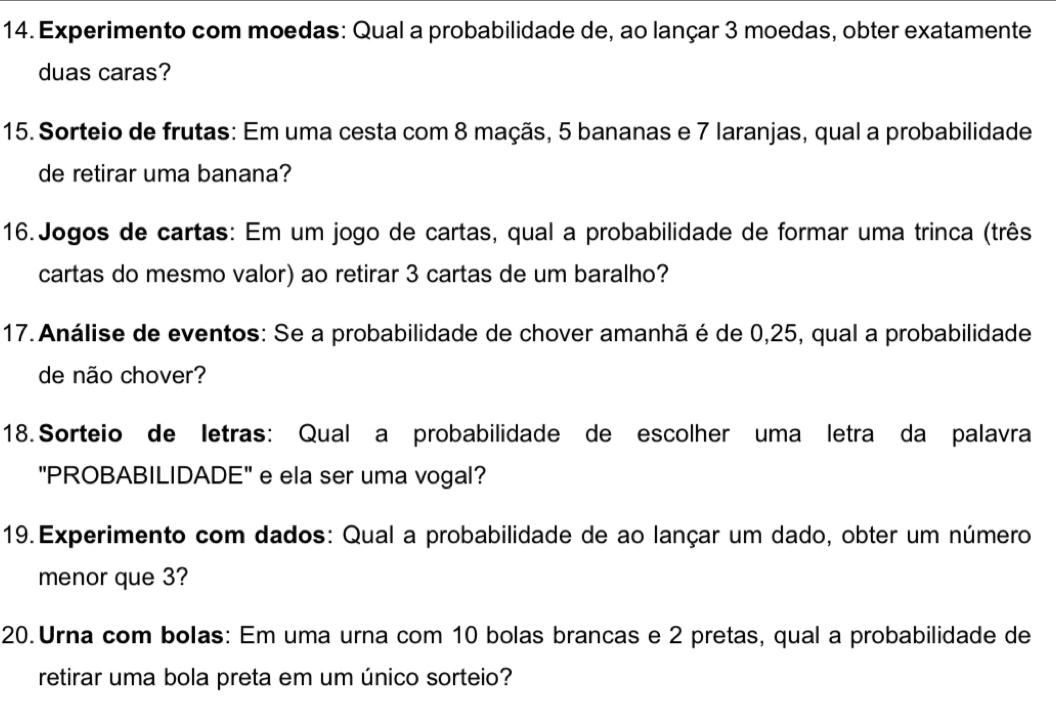 Experimento com moedas: Qual a probabilidade de, ao lançar 3 moedas, obter exatamente 
duas caras? 
15. Sorteio de frutas: Em uma cesta com 8 maçãs, 5 bananas e 7 laranjas, qual a probabilidade 
de retirar uma banana? 
16.Jogos de cartas: Em um jogo de cartas, qual a probabilidade de formar uma trinca (três 
cartas do mesmo valor) ao retirar 3 cartas de um baralho? 
17. Análise de eventos: Se a probabilidade de chover amanhã é de 0,25, qual a probabilidade 
de não chover? 
18. Sorteio de letras: Qual a probabilidade de escolher uma letra da palavra 
"PROBABILIDADE" e ela ser uma vogal? 
19. Experimento com dados: Qual a probabilidade de ao lançar um dado, obter um número 
menor que 3? 
20.Urna com bolas: Em uma urna com 10 bolas brancas e 2 pretas, qual a probabilidade de 
retirar uma bola preta em um único sorteio?