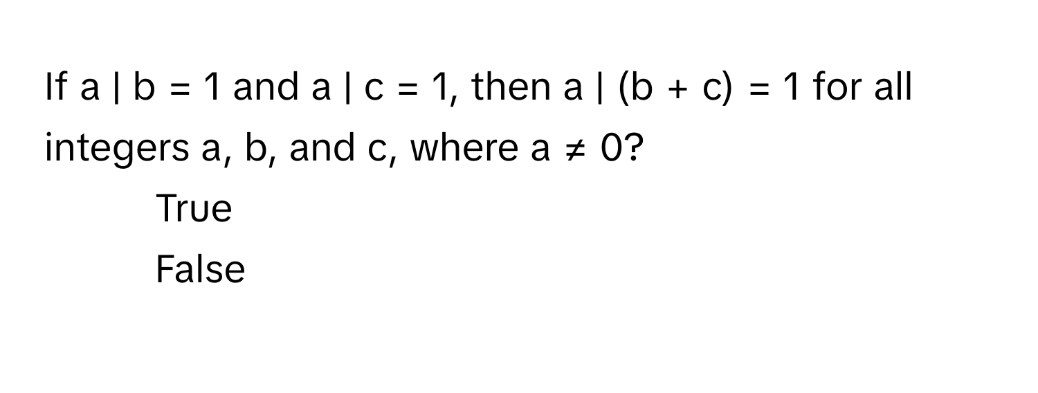 If a | b = 1 and a | c = 1, then a | (b + c) = 1 for all integers a, b, and c, where a ≠ 0?

1) True 
2) False