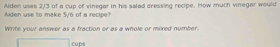 Aiden uses 2/3 of a cup of vinegar in his salad dressing recipe. How much vinegar would 
Aiden use to make 5/6 of a recipe? 
Write your answer as a fraction or as a whole or mixed number. 
□ cups