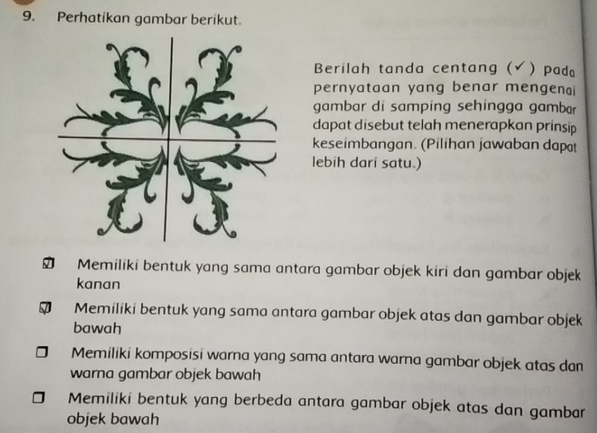 Perhatikan gambar berikut.
Berilah tanda centang (√  pada
pernyataan yang benar mengenai
gambar di samping sehingga gambar
dapat disebut telah menerapkan prinsip
keseimbangan. (Pilihan jawaban dapat
lebih dari satu.)
Memiliki bentuk yang sama antara gambar objek kiri dan gambar objek
kanan
Memiliki bentuk yang sama antara gambar objek atas dan gambar objek
bawah
Memiliki komposisi warna yang sama antara warna gambar objek atas dan
warna gambar objek bawah
Memiliki bentuk yang berbeda antara gambar objek atas dan gambar
objek bawah