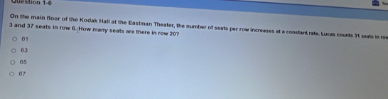 On the main floor of the Kodak Hall at the Eastman Theater, the number of seats per row increases at a constant rate. Lucas counts 31 seats in roe
3 and 37 seats in row 6. How many seats are there in row 20?
61
63
65
67