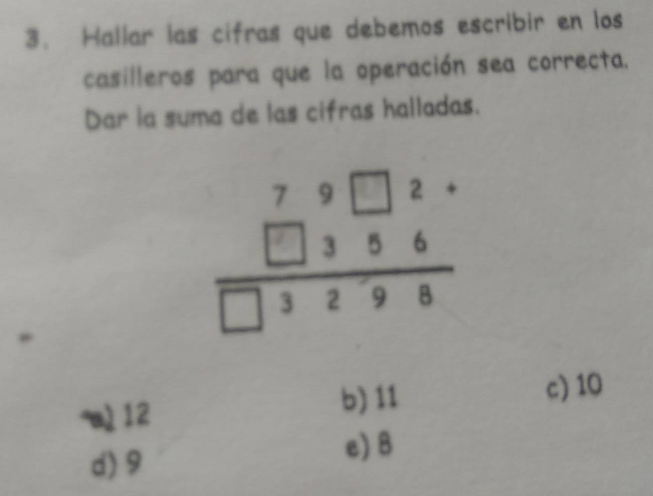 Hallar las cifras que debemos escribir en los
casilleros para que la operación sea correcta.
Dar ia suma de las cifras halladas.
beginarrayr 79□ 2·  □ 356 hline □ 3298endarray
a) 12
b) 11 c) 10
d) 9
e) 8