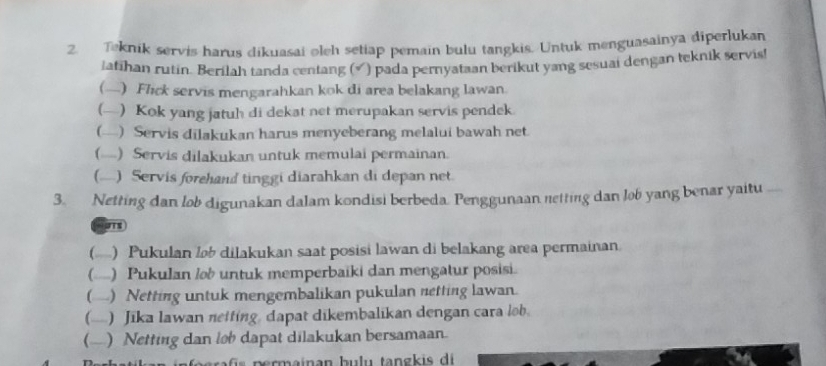 Teknik servis harus dikuasai oleh setiap pemain bulu tangkis. Untuk menguasainya diperlukan 
Jafihan rutin. Berilah tanda centang () pada pernyataan berikut yang sesuai dengan teknik servis! 
() Flick servis mengarahkan kok di area belakang lawan. 
(— Kok yang jatuh di dekat net merupakan servis pendek. 
(— Servis dilakukan harus menyeberang melalui bawah net 
(....) Servis dilakukan untuk memulai permainan. 
() Servis forehand tinggi diarahkan di depan net 
3. Netting dan lob digunakan dalam kondisi berbeda. Penggunaan netting dan lob yang benar yaitu 
() Pukulan l dilakukan saat posisi lawan di belakang area permainan. 
(...) Pukulan lob untuk memperbaiki dan mengatur posisi. 
() Netting untuk mengembalikan pukulan netting lawan. 
(-) Jika lawan netting, dapat dikembalikan dengan cara lob. 
() Netting dan lob dapat dilakukan bersamaan.