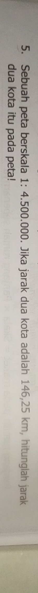 Sebuah peta berskala 1: 4.500.000. Jika jarak dua kota adalah 146,25 km, hitunglah jarak 
dua kota itu pada peta!
