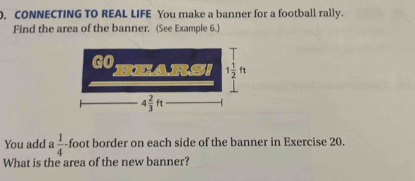 CONNECTING TO REAL LIFE You make a banner for a football rally.
Find the area of the banner. (See Example 6.)
You add a  1/4  -foot border on each side of the banner in Exercise 20.
What is the area of the new banner?