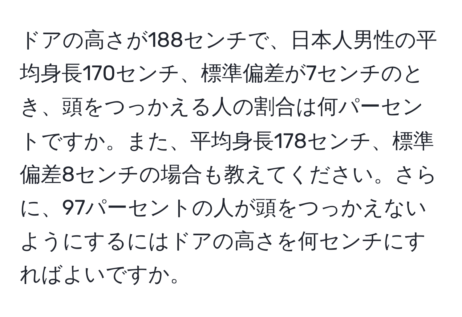 ドアの高さが188センチで、日本人男性の平均身長170センチ、標準偏差が7センチのとき、頭をつっかえる人の割合は何パーセントですか。また、平均身長178センチ、標準偏差8センチの場合も教えてください。さらに、97パーセントの人が頭をつっかえないようにするにはドアの高さを何センチにすればよいですか。