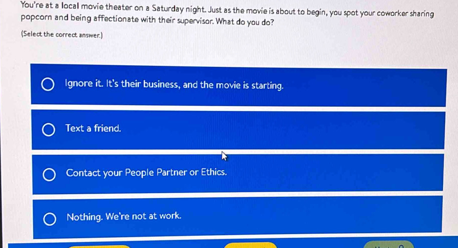 You're at a local movie theater on a Saturday night. Just as the movie is about to begin, you spot your coworker sharing
popcorn and being affectionate with their supervisor. What do you do?
(Select the correct answer.)
Ignore it. It's their business, and the movie is starting.
Text a friend.
Contact your People Partner or Ethics.
Nothing. We're not at work.