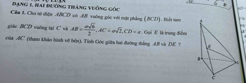 a 
a B'
Dạng 1. Hai đường thảng vuÔng góc
AD=
Câu 1. Cho tứ diện ABCD có AB vuông góc với mặt phẳng (BCD). Biết tam ylà 
pg 
giác BCD vuông tại C và AB= asqrt(6)/2 , AC=asqrt(2), CD=a. Gọi E là trung điểm 
của AC (tham khảo hình vẽ bên). Tính Góc giữa hai đường thẳng AB và DE ?