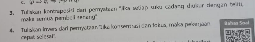 (pRightarrow q)Rightarrow (sim pwedge q)
3. Tuliskan kontraposisi dari pernyataan “Jika setiap suku cadang diukur dengan teliti, 
maka semua pembeli senang". 
4. Tuliskan invers dari pernyataan “Jika konsentrasi dan fokus, maka pekerjaan Bahas Soal 
cepat selesai".