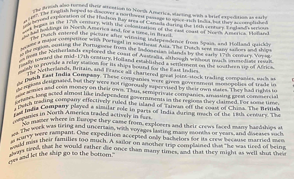 The British also turned their attention to North America, starting with a brief expedition as early 
s 1497. The English hoped to discover a northwest passage to spice-rich India, but they accomplished 
lttle beyond exploration of the Hudson Bay area of Canada during the 16th century. England's serious 
work began in the 17th century, with the colonization of the east coast of North America. Holland 
also had holdings in North America and, for a time, in Brazil. 
The Dutch entered the picture after winning independence from Spain, and Holland quickly 
became a major competitor with Portugal in southeast Asia. The Dutch sent many sailors and ships 
to the region, ousting the Portuguese from the Indonesian islands by the early 17th century. Voyag- 
es from the Netherlands explored the coast of Australia, although without much immediate result. 
Finally, toward the mid-17th century, Holland established a settlement on the southern tip of Africa, 
mainly to provide a relay station for its ships bound for the East Indies 
The Netherlands, Britain, and France all chartered great joint-stock trading companies, such as 
the Dutch East India Company. These companies were given government monopolies of trade in 
the regions designated, but they were not rigorously supervised by their own states. They had rights to 
raise armies and coin money on their own. Thus, semiprivate companies, amassing great commercial 
fortunes, long acted almost like independent governments in the regions they claimed. For some time, 
Dutch trading company effectively ruled the island of Taiwan off the coast of China. The British 
East India Company played a similar role in parts of India during much of the 18th century. The 
companies in North America traded actively in furs. 
No matter where in Europe they came from, explorers and their crews faced many hardships at 
sea. The work was tiring and uncertain, with voyages lasting many months or years, and diseases such 
as scurvy were rampant. One expedition accepted only bachelors for its crew because married men 
would miss their families too much. A sailor on another trip complained that “he was tired of being 
always tired, that he would rather die once than many times, and that they might as well shut their 
eyes and let the ship go to the bottom.”